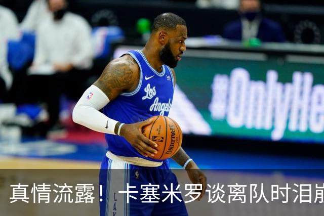 真情流露！卡塞米罗谈离队时泪崩：这是难以置信的4年，我爱曼联